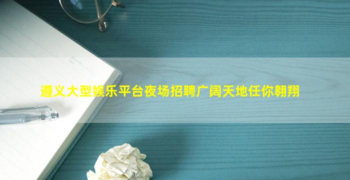 遵义大型娱乐平台夜场招聘广阔天地任你翱翔